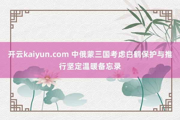 开云kaiyun.com 中俄蒙三国考虑白鹤保护与推行　坚定温暖备忘录