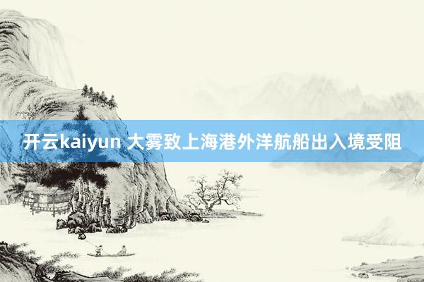 开云kaiyun 大雾致上海港外洋航船出入境受阻