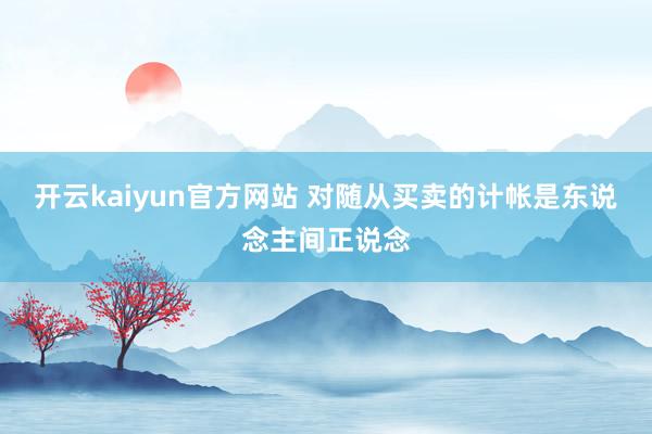 开云kaiyun官方网站 对随从买卖的计帐是东说念主间正说念