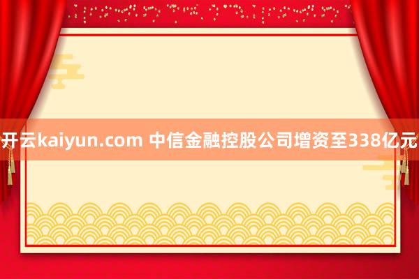 开云kaiyun.com 中信金融控股公司增资至338亿元