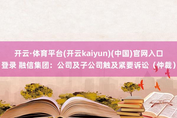 开云·体育平台(开云kaiyun)(中国)官网入口登录 融信集团：公司及子公司触及紧要诉讼（仲裁）