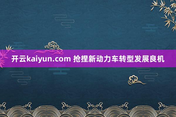 开云kaiyun.com 抢捏新动力车转型发展良机