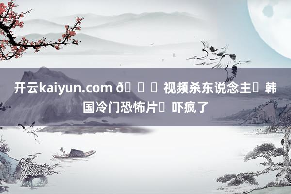 开云kaiyun.com 🆘视频杀东说念主❗韩国冷门恐怖片❗吓疯了