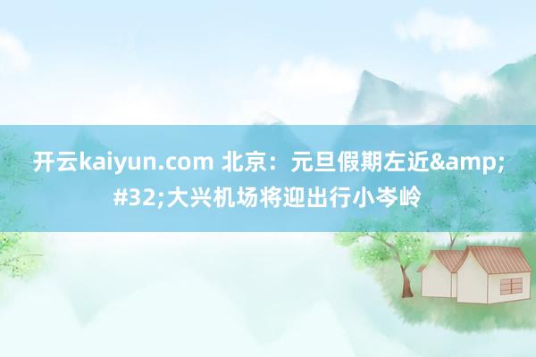 开云kaiyun.com 北京：元旦假期左近&#32;大兴机场将迎出行小岑岭