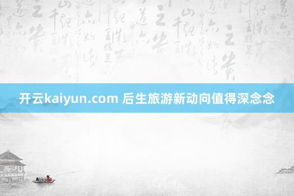 开云kaiyun.com 后生旅游新动向值得深念念