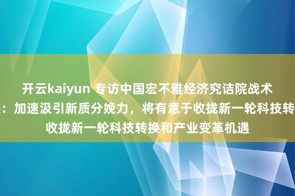 开云kaiyun 专访中国宏不雅经济究诘院战术政策室主任盛朝迅：加速汲引新质分娩力，将有意于收拢新一轮科技转换和产业变革机遇