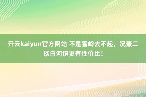 开云kaiyun官方网站 不是雪岭去不起，况兼二谈白河镇更有性价比！