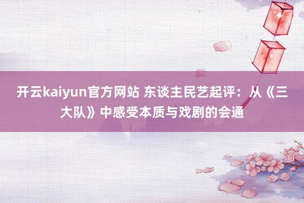 开云kaiyun官方网站 东谈主民艺起评：从《三大队》中感受本质与戏剧的会通