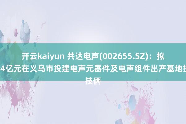 开云kaiyun 共达电声(002655.SZ)：拟10.4亿元在义乌市投建电声元器件及电声组件出产基地技俩