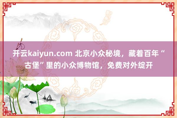 开云kaiyun.com 北京小众秘境，藏着百年“古堡”里的小众博物馆，免费对外绽开