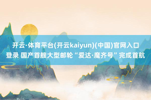 开云·体育平台(开云kaiyun)(中国)官网入口登录 国产首艘大型邮轮“爱达·魔齐号”完成首航