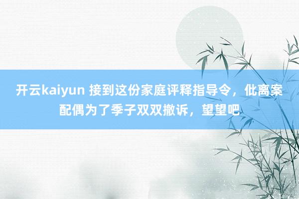 开云kaiyun 接到这份家庭评释指导令，仳离案配偶为了季子双双撤诉，望望吧