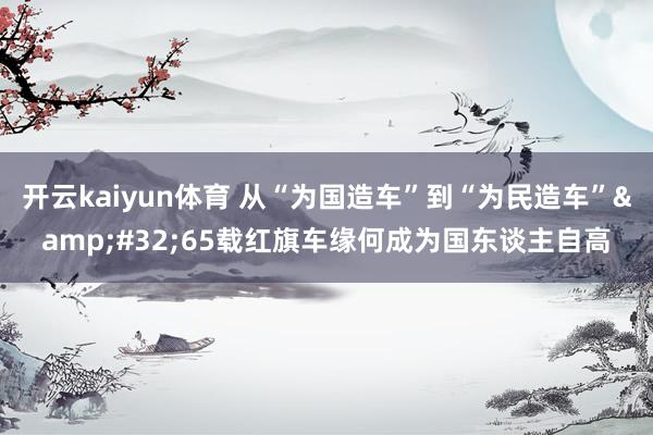 开云kaiyun体育 从“为国造车”到“为民造车”&#32;65载红旗车缘何成为国东谈主自高