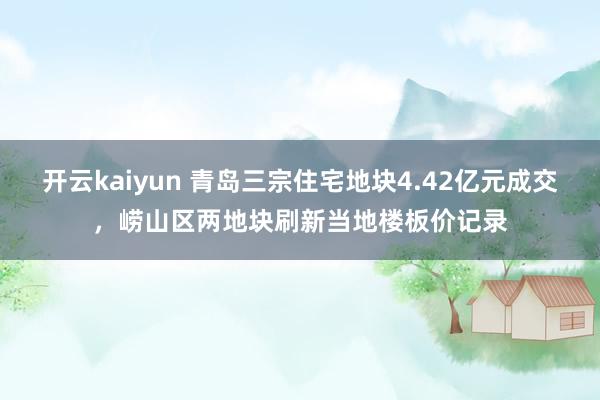 开云kaiyun 青岛三宗住宅地块4.42亿元成交，崂山区两地块刷新当地楼板价记录