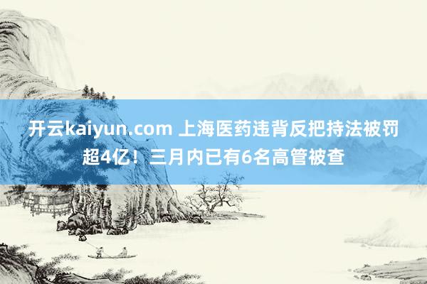 开云kaiyun.com 上海医药违背反把持法被罚超4亿！三月内已有6名高管被查