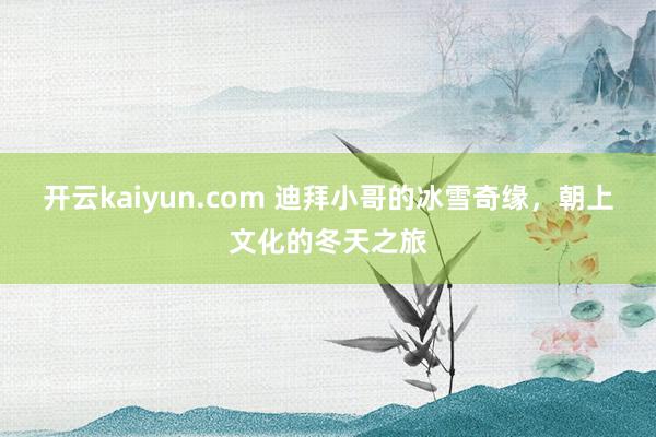 开云kaiyun.com 迪拜小哥的冰雪奇缘，朝上文化的冬天之旅