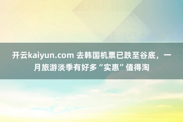 开云kaiyun.com 去韩国机票已跌至谷底，一月旅游淡季有好多“实惠”值得淘