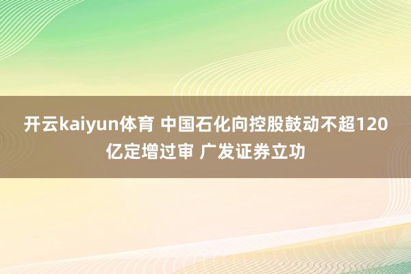开云kaiyun体育 中国石化向控股鼓动不超120亿定增过审 广发证券立功