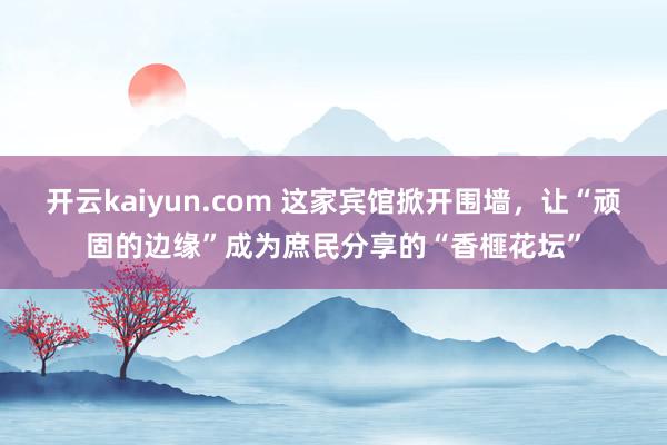开云kaiyun.com 这家宾馆掀开围墙，让“顽固的边缘”成为庶民分享的“香榧花坛”