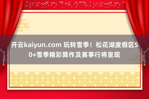 开云kaiyun.com 玩转雪季！松花湖度假区50+雪季精彩算作及赛事行将呈现