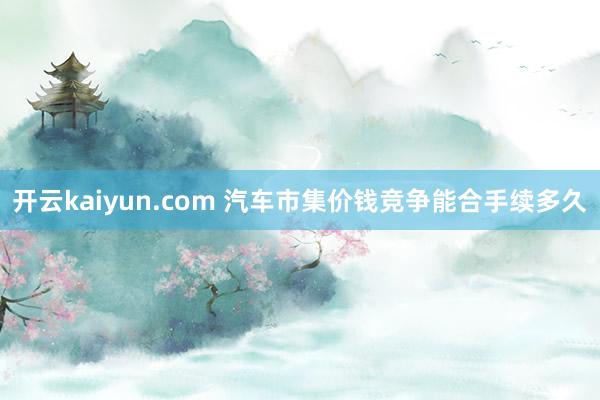 开云kaiyun.com 汽车市集价钱竞争能合手续多久