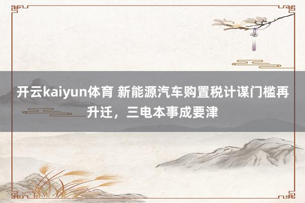 开云kaiyun体育 新能源汽车购置税计谋门槛再升迁，三电本事成要津