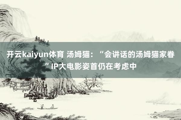 开云kaiyun体育 汤姆猫：“会讲话的汤姆猫家眷”IP大电影姿首仍在考虑中