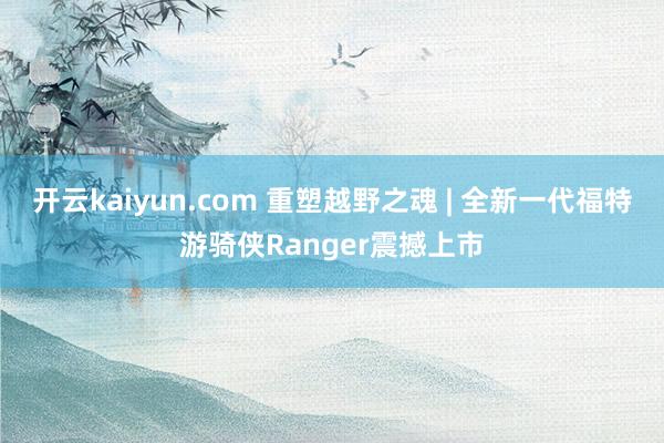 开云kaiyun.com 重塑越野之魂 | 全新一代福特游骑侠Ranger震撼上市