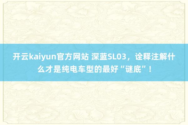 开云kaiyun官方网站 深蓝SL03，诠释注解什么才是纯电车型的最好“谜底”！