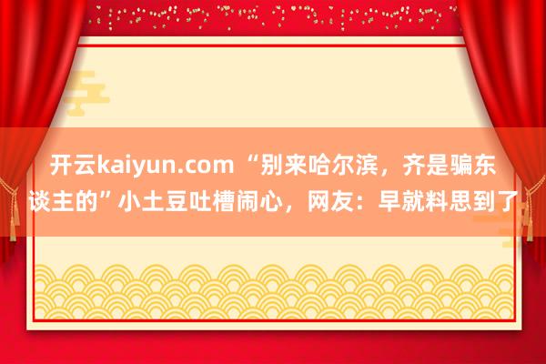 开云kaiyun.com “别来哈尔滨，齐是骗东谈主的”小土豆吐槽闹心，网友：早就料思到了