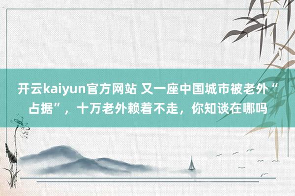 开云kaiyun官方网站 又一座中国城市被老外“占据”，十万老外赖着不走，你知谈在哪吗