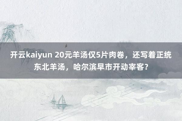 开云kaiyun 20元羊汤仅5片肉卷，还写着正统东北羊汤，哈尔滨早市开动宰客？