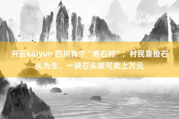 开云kaiyun 四川有个“奇石村”，村民靠捡石头为生，一块石头就可卖上万元