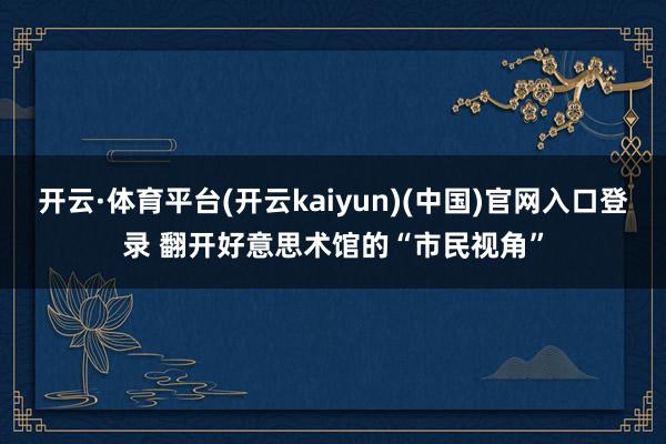 开云·体育平台(开云kaiyun)(中国)官网入口登录 翻开好意思术馆的“市民视角”