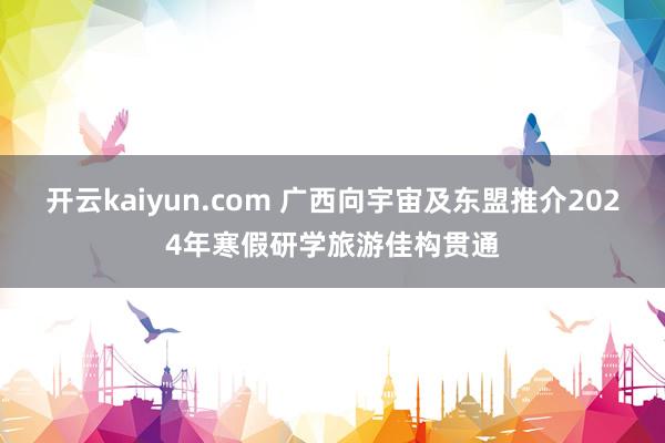 开云kaiyun.com 广西向宇宙及东盟推介2024年寒假研学旅游佳构贯通