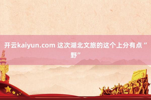 开云kaiyun.com 这次湖北文旅的这个上分有点“野”