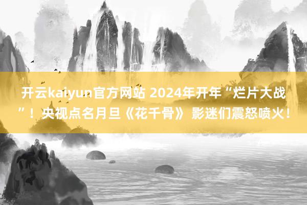 开云kaiyun官方网站 2024年开年“烂片大战”！央视点名月旦《花千骨》 影迷们震怒喷火！