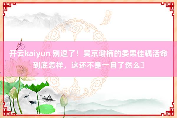 开云kaiyun 别逗了！吴京谢楠的委果佳耦活命到底怎样，这还不是一目了然么​