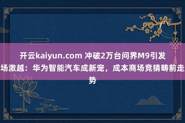 开云kaiyun.com 冲破2万台问界M9引发商场激越：华为智能汽车成新宠，成本商场竞猜畴前走势