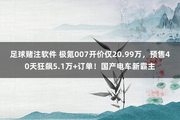 足球赌注软件 极氪007开价仅20.99万，预售40天狂飙5.1万+订单！国产电车新霸主