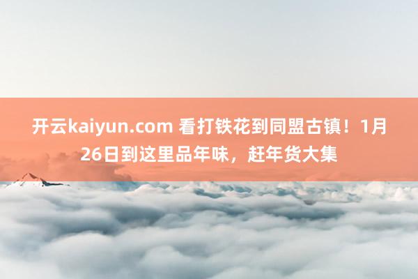 开云kaiyun.com 看打铁花到同盟古镇！1月26日到这里品年味，赶年货大集