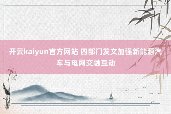 开云kaiyun官方网站 四部门发文加强新能源汽车与电网交融互动