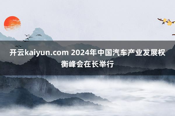 开云kaiyun.com 2024年中国汽车产业发展权衡峰会在长举行