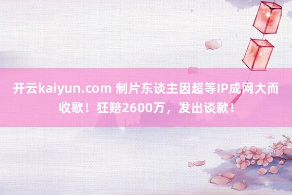 开云kaiyun.com 制片东谈主因超等IP成网大而收歇！狂赔2600万，发出谈歉！