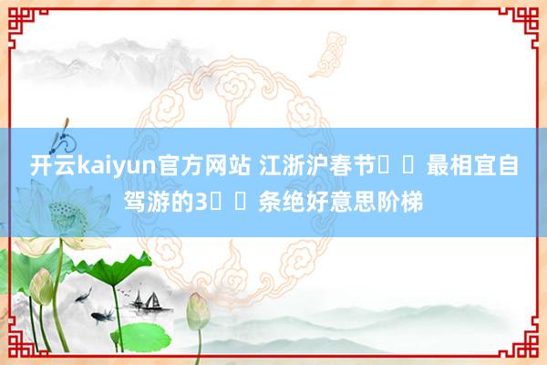 开云kaiyun官方网站 江浙沪春节❗️最相宜自驾游的3⃣️条绝好意思阶梯