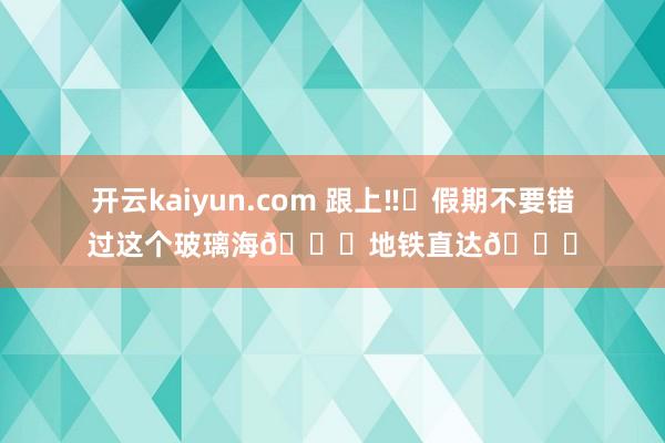 开云kaiyun.com 跟上‼️假期不要错过这个玻璃海🌊地铁直达🚇