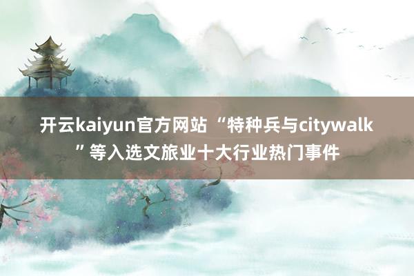 开云kaiyun官方网站 “特种兵与citywalk”等入选文旅业十大行业热门事件