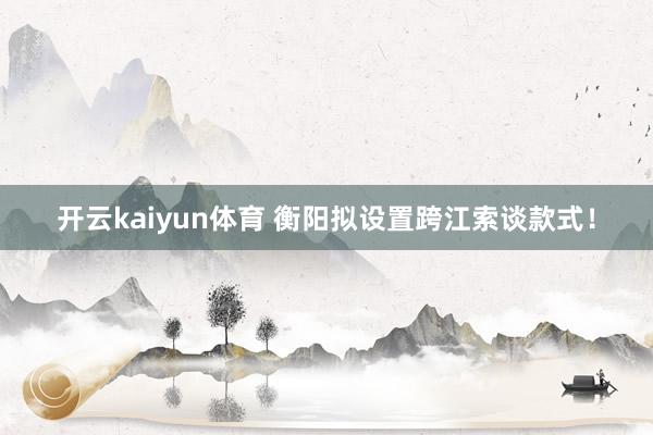 开云kaiyun体育 衡阳拟设置跨江索谈款式！