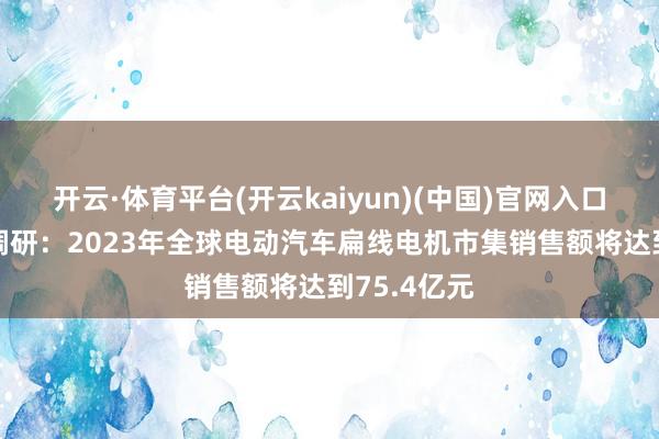 开云·体育平台(开云kaiyun)(中国)官网入口登录 市集调研：2023年全球电动汽车扁线电机市集销售额将达到75.4亿元