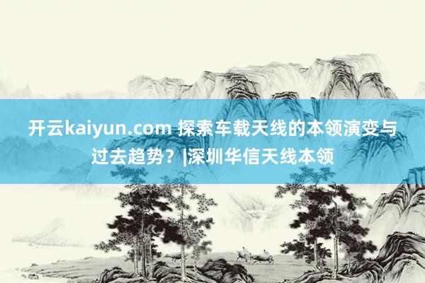 开云kaiyun.com 探索车载天线的本领演变与过去趋势？|深圳华信天线本领